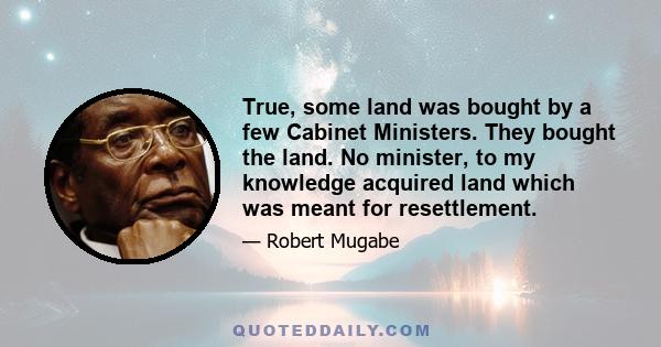 True, some land was bought by a few Cabinet Ministers. They bought the land. No minister, to my knowledge acquired land which was meant for resettlement.