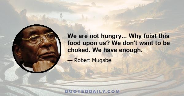 We are not hungry... Why foist this food upon us? We don't want to be choked. We have enough.