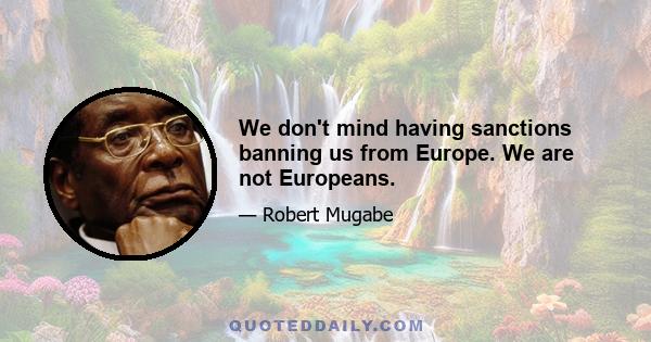 We don't mind having sanctions banning us from Europe. We are not Europeans.