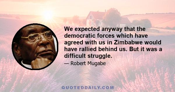 We expected anyway that the democratic forces which have agreed with us in Zimbabwe would have rallied behind us. But it was a difficult struggle.