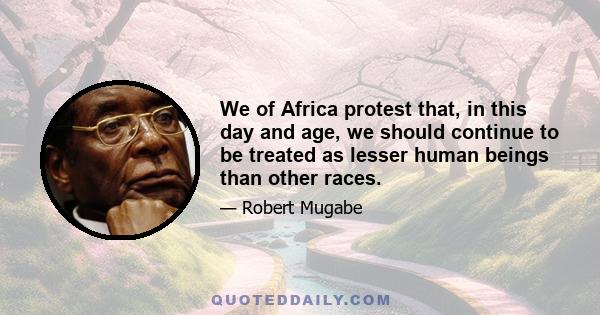 We of Africa protest that, in this day and age, we should continue to be treated as lesser human beings than other races.