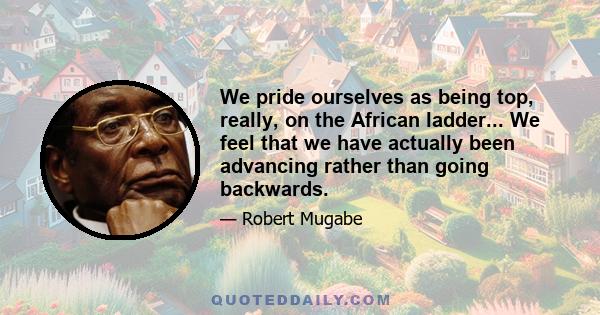 We pride ourselves as being top, really, on the African ladder... We feel that we have actually been advancing rather than going backwards.