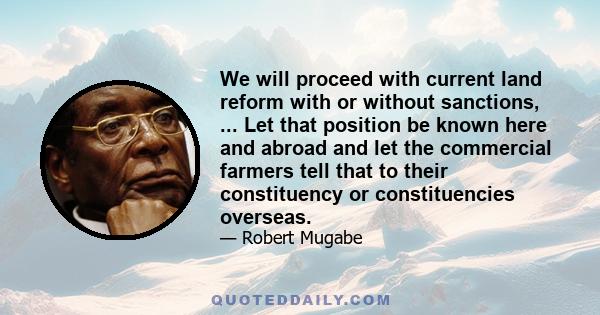 We will proceed with current land reform with or without sanctions, ... Let that position be known here and abroad and let the commercial farmers tell that to their constituency or constituencies overseas.