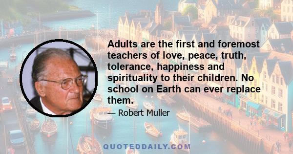 Adults are the first and foremost teachers of love, peace, truth, tolerance, happiness and spirituality to their children. No school on Earth can ever replace them.