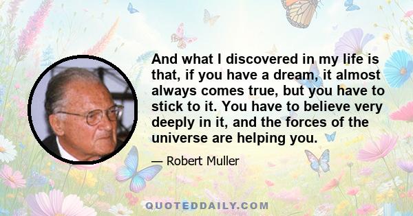 And what I discovered in my life is that, if you have a dream, it almost always comes true, but you have to stick to it. You have to believe very deeply in it, and the forces of the universe are helping you.