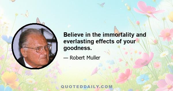 Believe in the immortality and everlasting effects of your goodness.