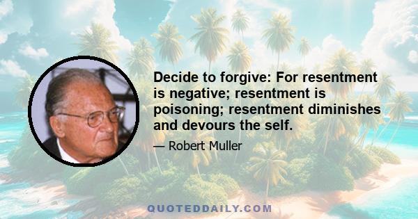 Decide to forgive: For resentment is negative; resentment is poisoning; resentment diminishes and devours the self.