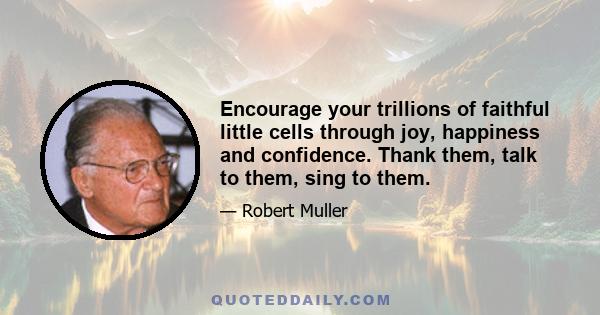 Encourage your trillions of faithful little cells through joy, happiness and confidence. Thank them, talk to them, sing to them.