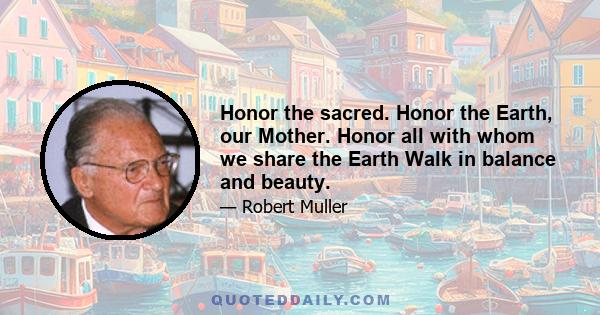 Honor the sacred. Honor the Earth, our Mother. Honor all with whom we share the Earth Walk in balance and beauty.