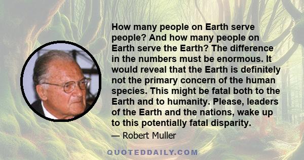 How many people on Earth serve people? And how many people on Earth serve the Earth? The difference in the numbers must be enormous. It would reveal that the Earth is definitely not the primary concern of the human