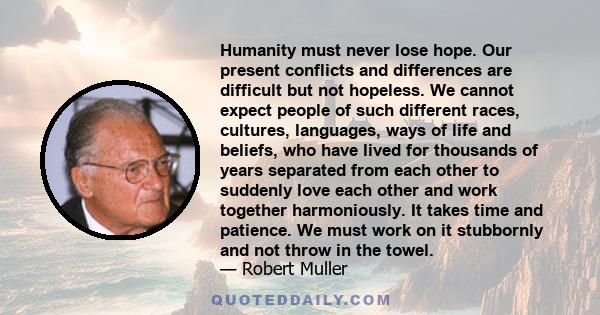 Humanity must never lose hope. Our present conflicts and differences are difficult but not hopeless. We cannot expect people of such different races, cultures, languages, ways of life and beliefs, who have lived for