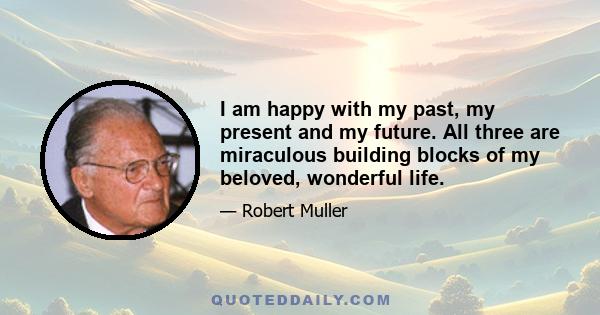 I am happy with my past, my present and my future. All three are miraculous building blocks of my beloved, wonderful life.