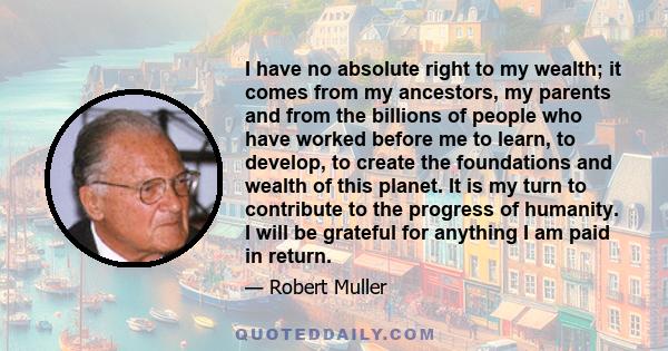 I have no absolute right to my wealth; it comes from my ancestors, my parents and from the billions of people who have worked before me to learn, to develop, to create the foundations and wealth of this planet. It is my 