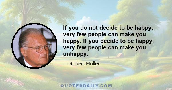 If you do not decide to be happy, very few people can make you happy. If you decide to be happy, very few people can make you unhappy.