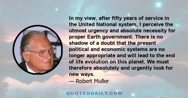 In my view, after fifty years of service in the United National system, I perceive the utmost urgency and absolute necessity for proper Earth government. There is no shadow of a doubt that the present political and