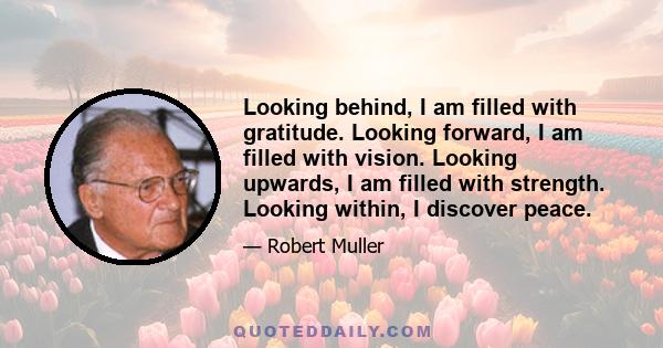 Looking behind, I am filled with gratitude. Looking forward, I am filled with vision. Looking upwards, I am filled with strength. Looking within, I discover peace.