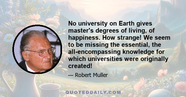 No university on Earth gives master's degrees of living, of happiness. How strange! We seem to be missing the essential, the all-encompassing knowledge for which universities were originally created!