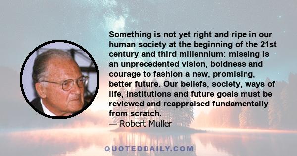 Something is not yet right and ripe in our human society at the beginning of the 21st century and third millennium: missing is an unprecedented vision, boldness and courage to fashion a new, promising, better future.