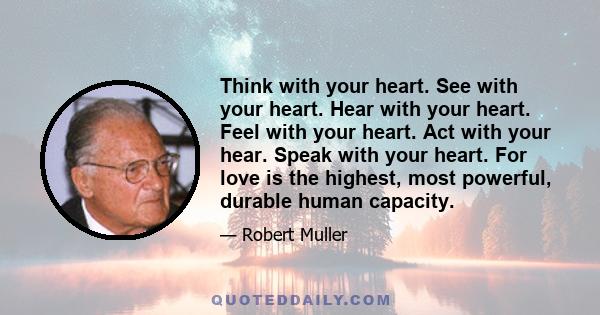 Think with your heart. See with your heart. Hear with your heart. Feel with your heart. Act with your hear. Speak with your heart. For love is the highest, most powerful, durable human capacity.