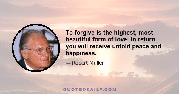 To forgive is the highest, most beautiful form of love. In return, you will receive untold peace and happiness.