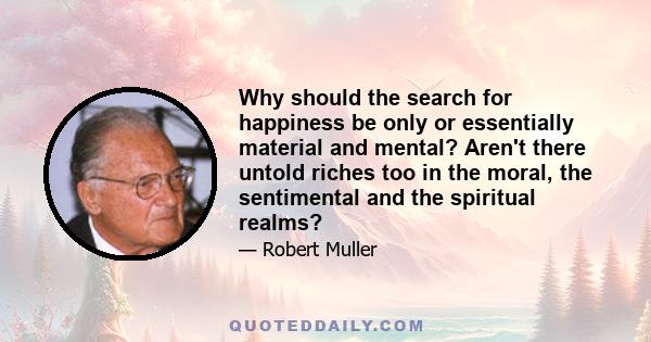 Why should the search for happiness be only or essentially material and mental? Aren't there untold riches too in the moral, the sentimental and the spiritual realms?