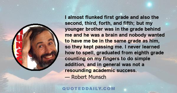 I almost flunked first grade and also the second, third, forth, and fifth; but my younger brother was in the grade behind me and he was a brain and nobody wanted to have me be in the same grade as him, so they kept