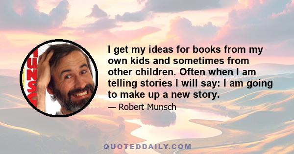 I get my ideas for books from my own kids and sometimes from other children. Often when I am telling stories I will say: I am going to make up a new story.