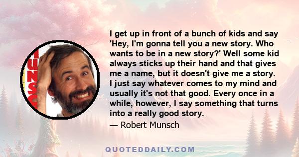 I get up in front of a bunch of kids and say 'Hey, I'm gonna tell you a new story. Who wants to be in a new story?' Well some kid always sticks up their hand and that gives me a name, but it doesn't give me a story. I