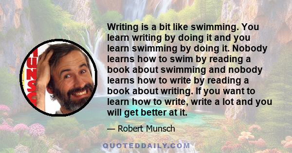 Writing is a bit like swimming. You learn writing by doing it and you learn swimming by doing it. Nobody learns how to swim by reading a book about swimming and nobody learns how to write by reading a book about