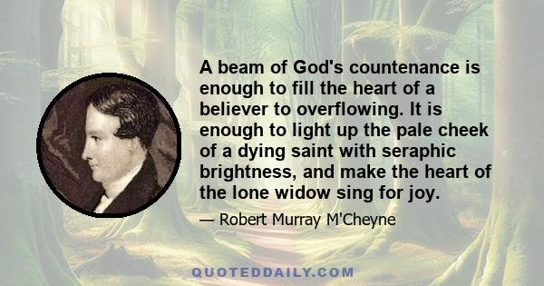 A beam of God's countenance is enough to fill the heart of a believer to overflowing. It is enough to light up the pale cheek of a dying saint with seraphic brightness, and make the heart of the lone widow sing for joy.