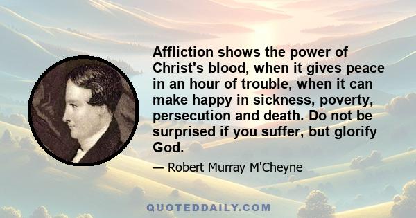 Affliction shows the power of Christ's blood, when it gives peace in an hour of trouble, when it can make happy in sickness, poverty, persecution and death. Do not be surprised if you suffer, but glorify God.