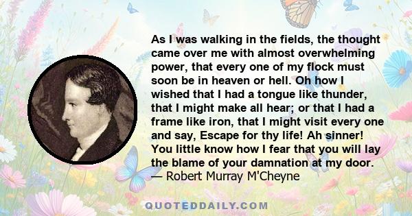 As I was walking in the fields, the thought came over me with almost overwhelming power, that every one of my flock must soon be in heaven or hell. Oh how I wished that I had a tongue like thunder, that I might make all 