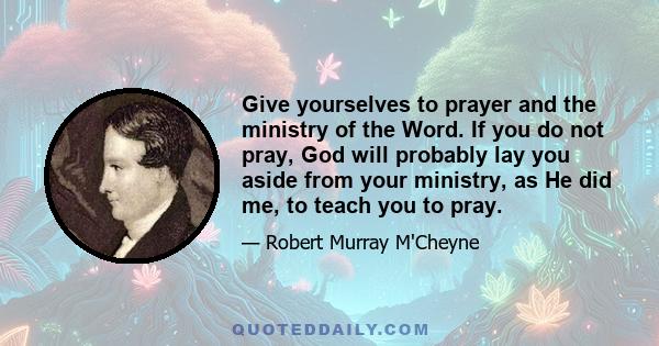 Give yourselves to prayer and the ministry of the Word. If you do not pray, God will probably lay you aside from your ministry, as He did me, to teach you to pray.