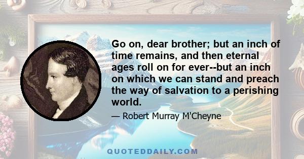 Go on, dear brother; but an inch of time remains, and then eternal ages roll on for ever--but an inch on which we can stand and preach the way of salvation to a perishing world.