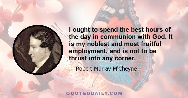 I ought to spend the best hours of the day in communion with God. It is my noblest and most fruitful employment, and is not to be thrust into any corner.