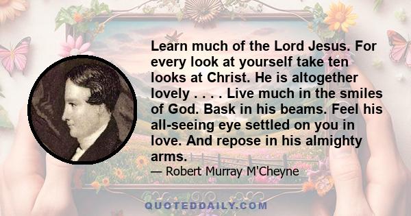 Learn much of the Lord Jesus. For every look at yourself take ten looks at Christ. He is altogether lovely . . . . Live much in the smiles of God. Bask in his beams. Feel his all-seeing eye settled on you in love. And