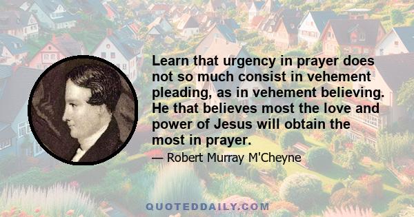 Learn that urgency in prayer does not so much consist in vehement pleading, as in vehement believing. He that believes most the love and power of Jesus will obtain the most in prayer.