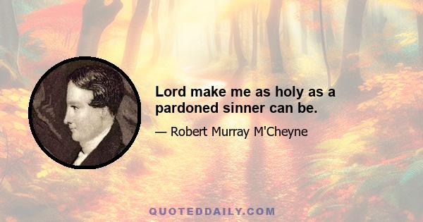 Lord make me as holy as a pardoned sinner can be.