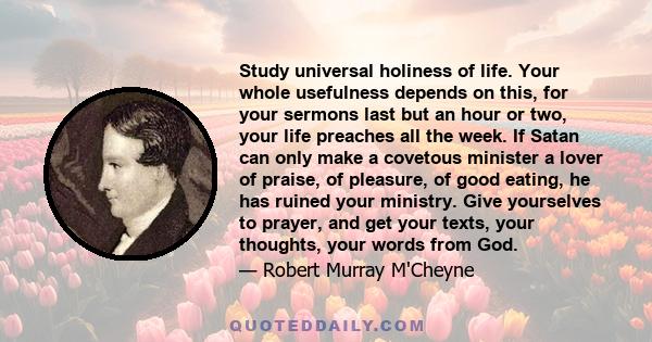 Study universal holiness of life. Your whole usefulness depends on this, for your sermons last but an hour or two, your life preaches all the week. If Satan can only make a covetous minister a lover of praise, of