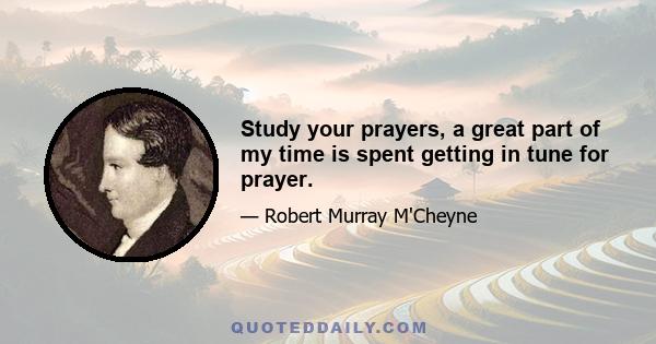 Study your prayers, a great part of my time is spent getting in tune for prayer.