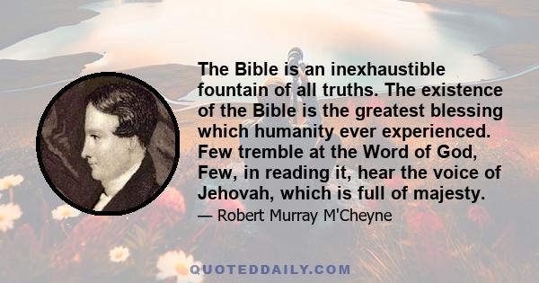 The Bible is an inexhaustible fountain of all truths. The existence of the Bible is the greatest blessing which humanity ever experienced. Few tremble at the Word of God, Few, in reading it, hear the voice of Jehovah,