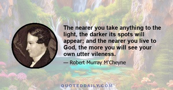 The nearer you take anything to the light, the darker its spots will appear; and the nearer you live to God, the more you will see your own utter vileness.