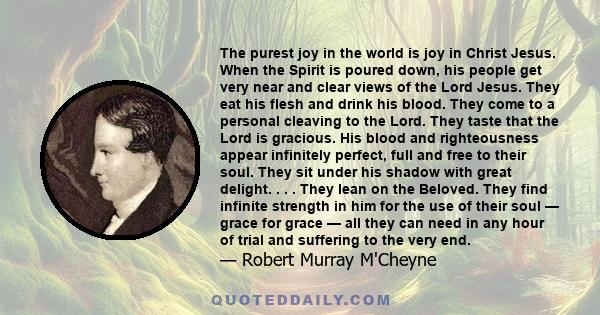 The purest joy in the world is joy in Christ Jesus. When the Spirit is poured down, his people get very near and clear views of the Lord Jesus. They eat his flesh and drink his blood. They come to a personal cleaving to 