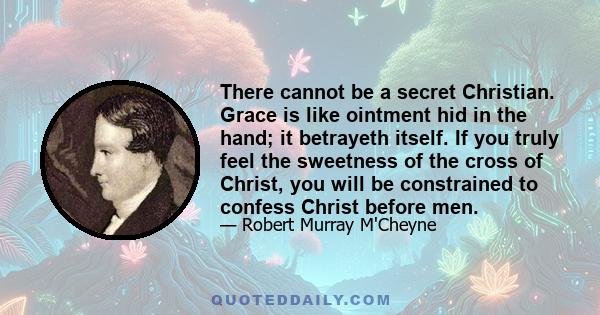 There cannot be a secret Christian. Grace is like ointment hid in the hand; it betrayeth itself. If you truly feel the sweetness of the cross of Christ, you will be constrained to confess Christ before men.