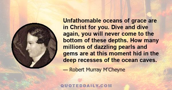 Unfathomable oceans of grace are in Christ for you. Dive and dive again, you will never come to the bottom of these depths. How many millions of dazzling pearls and gems are at this moment hid in the deep recesses of