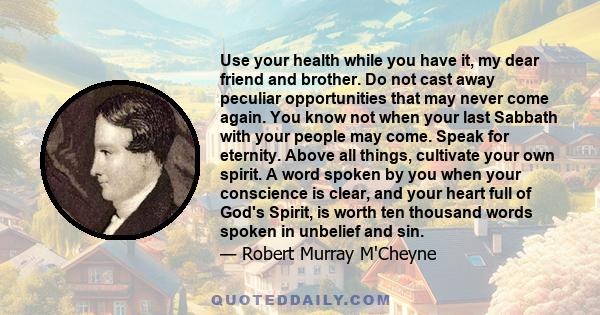 Use your health while you have it, my dear friend and brother. Do not cast away peculiar opportunities that may never come again. You know not when your last Sabbath with your people may come. Speak for eternity. Above