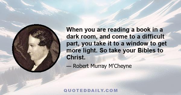 When you are reading a book in a dark room, and come to a difficult part, you take it to a window to get more light. So take your Bibles to Christ.