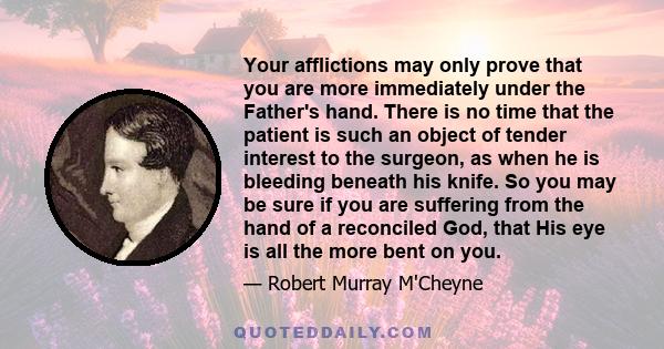 Your afflictions may only prove that you are more immediately under the Father's hand. There is no time that the patient is such an object of tender interest to the surgeon, as when he is bleeding beneath his knife. So