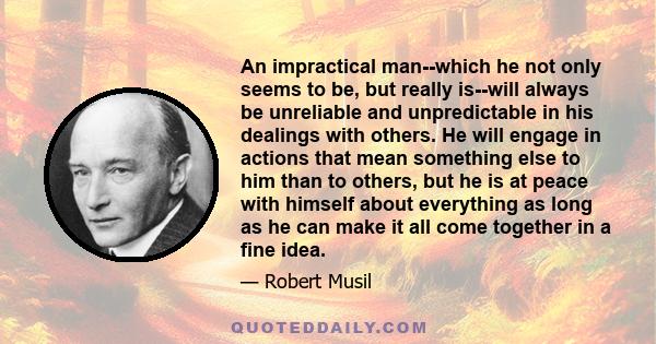 An impractical man--which he not only seems to be, but really is--will always be unreliable and unpredictable in his dealings with others. He will engage in actions that mean something else to him than to others, but he 