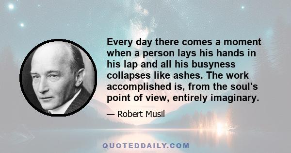 Every day there comes a moment when a person lays his hands in his lap and all his busyness collapses like ashes. The work accomplished is, from the soul's point of view, entirely imaginary.